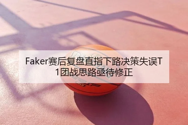 Faker赛后复盘直指下路决策失误T1团战思路亟待修正