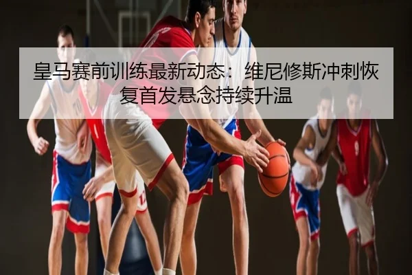 皇马赛前训练最新动态：维尼修斯冲刺恢复首发悬念持续升温