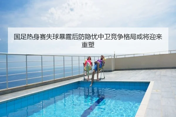 国足热身赛失球暴露后防隐忧中卫竞争格局或将迎来重塑