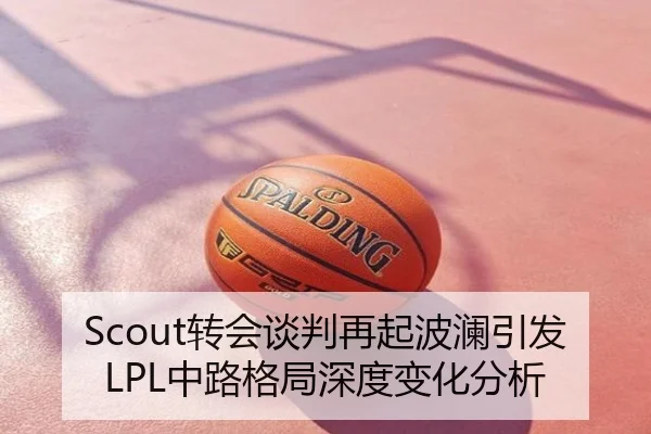 Scout转会谈判再起波澜引发LPL中路格局深度变化分析